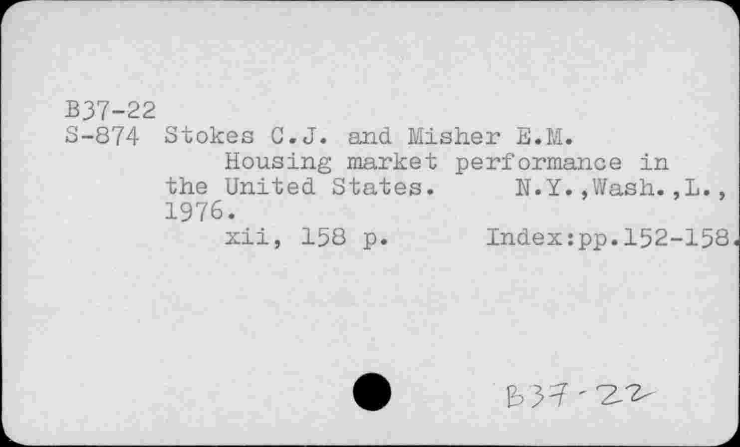 ﻿B37-22
3-874 Stokes C.J. and Misher E.M.
Housing market performance in the United States. N.Y.,Wash.,L., 1976.
xii, 158 p.	Index:pp.152-158